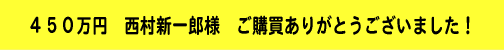 450万円 西村新一郎様 ご購買ありがとうございました!